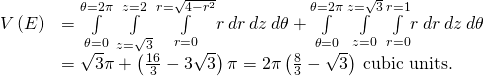 \begin{array}{cc}\hfill V\left(E\right)& =\underset{\theta =0}{\overset{\theta =2\pi }{\int }}\phantom{\rule{0.2em}{0ex}}\underset{z=\sqrt{3}}{\overset{z=2}{\int }}\phantom{\rule{0.2em}{0ex}}\underset{r=0}{\overset{r=\sqrt{4-{r}^{2}}}{\int }}r\phantom{\rule{0.2em}{0ex}}dr\phantom{\rule{0.2em}{0ex}}dz\phantom{\rule{0.2em}{0ex}}d\theta +\underset{\theta =0}{\overset{\theta =2\pi }{\int }}\phantom{\rule{0.2em}{0ex}}\underset{z=0}{\overset{z=\sqrt{3}}{\int }}\phantom{\rule{0.2em}{0ex}}\underset{r=0}{\overset{r=1}{\int }}r\phantom{\rule{0.2em}{0ex}}dr\phantom{\rule{0.2em}{0ex}}dz\phantom{\rule{0.2em}{0ex}}d\theta \hfill \\ & =\sqrt{3}\pi +\left(\frac{16}{3}-3\sqrt{3}\right)\pi =2\pi \left(\frac{8}{3}-\sqrt{3}\right)\phantom{\rule{0.2em}{0ex}}\text{cubic units}.\hfill \end{array}