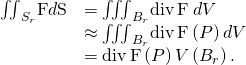 Rendered by QuickLaTeX.com \begin{array}{cc}\hfill {\iint }_{{S}_{r}}\text{F}·d\text{S}& ={\iiint }_{{B}_{r}}\text{div}\phantom{\rule{0.2em}{0ex}}\text{F}\phantom{\rule{0.2em}{0ex}}dV\hfill \\ & \approx {\iiint }_{{B}_{r}}\text{div}\phantom{\rule{0.2em}{0ex}}\text{F}\left(P\right)dV\hfill \\ & =\text{div}\phantom{\rule{0.2em}{0ex}}\text{F}\left(P\right)V\left({B}_{r}\right).\hfill \end{array}