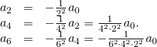 Rendered by QuickLaTeX.com \begin{array}{ccc}\hfill {a}_{2}& =\hfill & -\frac{1}{{2}^{2}}\phantom{\rule{0.1em}{0ex}}{a}_{0}\hfill \\ \hfill {a}_{4}& =\hfill & -\frac{1}{{4}^{2}}\phantom{\rule{0.1em}{0ex}}{a}_{2}=\frac{1}{{4}^{2}\cdot {2}^{2}}\phantom{\rule{0.1em}{0ex}}{a}_{0}.\hfill \\ \hfill {a}_{6}& =\hfill & -\frac{1}{{6}^{2}}\phantom{\rule{0.1em}{0ex}}{a}_{4}=-\frac{1}{{6}^{2}\cdot {4}^{2}\cdot {2}^{2}}\phantom{\rule{0.1em}{0ex}}{a}_{0}\hfill \end{array}