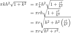 Rendered by QuickLaTeX.com \begin{array}{cc}\hfill \pi k{h}^{2}\sqrt{1+{k}^{2}}& =\pi \frac{r}{h}{h}^{2}\sqrt{1+\frac{{r}^{2}}{{h}^{2}}}\hfill \\ & =\pi rh\sqrt{1+\frac{{r}^{2}}{{h}^{2}}}\hfill \\ & =\pi r\sqrt{{h}^{2}+{h}^{2}\left(\frac{{r}^{2}}{{h}^{2}}\right)}\hfill \\ & =\pi r\sqrt{{h}^{2}+{r}^{2}}.\hfill \end{array}