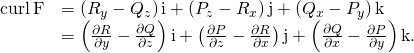 Rendered by QuickLaTeX.com \begin{array}{cc}\hfill \text{curl}\phantom{\rule{0.2em}{0ex}}\text{F}& =\left({R}_{y}-{Q}_{z}\right)\text{i}+\left({P}_{z}-{R}_{x}\right)\text{j}+\left({Q}_{x}-{P}_{y}\right)\text{k}\hfill \\ & =\left(\frac{\partial R}{\partial y}-\frac{\partial Q}{\partial z}\right)\text{i}+\left(\frac{\partial P}{\partial z}-\frac{\partial R}{\partial x}\right)\text{j}+\left(\frac{\partial Q}{\partial x}-\frac{\partial P}{\partial y}\right)\text{k}.\hfill \end{array}