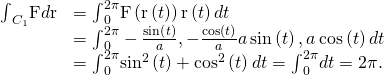 Rendered by QuickLaTeX.com \begin{array}{cc}\hfill {\int }_{{C}_{1}}\text{F}·d\text{r}& ={\int }_{0}^{2\pi }\text{F}\left(\text{r}\left(t\right)\right)·\text{r}\text{′}\left(t\right)dt\hfill \\ & ={\int }_{0}^{2\pi }〈-\frac{\text{sin}\left(t\right)}{a},-\frac{\text{cos}\left(t\right)}{a}〉·〈\text{−}a\phantom{\rule{0.2em}{0ex}}\text{sin}\left(t\right),\text{−}a\phantom{\rule{0.2em}{0ex}}\text{cos}\left(t\right)〉dt\hfill \\ & ={\int }_{0}^{2\pi }{\text{sin}}^{2}\left(t\right)+{\text{cos}}^{2}\left(t\right)dt={\int }_{0}^{2\pi }dt=2\pi .\hfill \end{array}