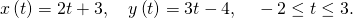 Rendered by QuickLaTeX.com x\left(t\right)=2t+3,\phantom{\rule{1em}{0ex}}y\left(t\right)=3t-4,\phantom{\rule{1em}{0ex}}-2\le t\le 3.