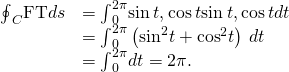 Rendered by QuickLaTeX.com \begin{array}{cc}\hfill {\oint }_{C}\text{F}·\text{T}ds& ={\int }_{0}^{2\pi }〈\text{−}\text{sin}\phantom{\rule{0.2em}{0ex}}t,\text{cos}\phantom{\rule{0.2em}{0ex}}t〉·〈\text{−}\text{sin}\phantom{\rule{0.2em}{0ex}}t,\text{cos}\phantom{\rule{0.2em}{0ex}}t〉dt\hfill \\ & ={\int }_{0}^{2\pi }\left({\text{sin}}^{2}t+{\text{cos}}^{2}t\right)\phantom{\rule{0.2em}{0ex}}dt\hfill \\ & ={\int }_{0}^{2\pi }dt=2\pi .\hfill \end{array}