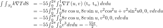 Rendered by QuickLaTeX.com \begin{array}{cc}\hfill \int {\int }_{{S}_{2}}\text{−}k\nabla T•d\text{S}& =-55{\int }_{0}^{2\pi }{\int }_{0}^{1}\nabla T\left(u,v\right)•\left({\text{t}}_{v}\phantom{\rule{0.2em}{0ex}}×\phantom{\rule{0.2em}{0ex}}{\text{t}}_{u}\right)dvdu\hfill \\ & =-55{\int }_{0}^{2\pi }{\int }_{0}^{1}〈8v\phantom{\rule{0.2em}{0ex}}\text{cos}\phantom{\rule{0.2em}{0ex}}u,8v\phantom{\rule{0.2em}{0ex}}\text{sin}\phantom{\rule{0.2em}{0ex}}u,{v}^{2}{\text{cos}}^{2}u+{v}^{2}{\text{sin}}^{2}u〉•〈0,0,v〉dvdu\hfill \\ & =-55{\int }_{0}^{2\pi }{\int }_{0}^{1}〈8v\phantom{\rule{0.2em}{0ex}}\text{cos}\phantom{\rule{0.2em}{0ex}}u,8v\phantom{\rule{0.2em}{0ex}}\text{sin}\phantom{\rule{0.2em}{0ex}}u,{v}^{2}〉•〈0,0,v〉dvdu\hfill \\ & =-55{\int }_{0}^{2\pi }{\int }_{0}^{1}{v}^{3}dvdu=-\frac{55\pi }{2}.\hfill \end{array}
