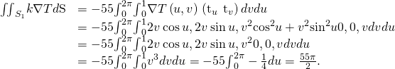 Rendered by QuickLaTeX.com \begin{array}{cc}\hfill {\iint }_{{S}_{1}}\text{−}k\nabla T·d\text{S}& =-55{\int }_{0}^{2\pi }{\int }_{0}^{1}\nabla T\left(u,v\right)·\left({\text{t}}_{u}\phantom{\rule{0.2em}{0ex}}×\phantom{\rule{0.2em}{0ex}}{\text{t}}_{v}\right)dvdu\hfill \\ & =-55{\int }_{0}^{2\pi }{\int }_{0}^{1}〈2v\phantom{\rule{0.2em}{0ex}}\text{cos}\phantom{\rule{0.2em}{0ex}}u,2v\phantom{\rule{0.2em}{0ex}}\text{sin}\phantom{\rule{0.2em}{0ex}}u,{v}^{2}{\text{cos}}^{2}u+{v}^{2}{\text{sin}}^{2}u〉·〈0,0,\text{−}v〉dvdu\hfill \\ & =-55{\int }_{0}^{2\pi }{\int }_{0}^{1}〈2v\phantom{\rule{0.2em}{0ex}}\text{cos}\phantom{\rule{0.2em}{0ex}}u,2v\phantom{\rule{0.2em}{0ex}}\text{sin}\phantom{\rule{0.2em}{0ex}}u,{v}^{2}〉·〈0,0,\text{−}v〉dvdu\hfill \\ & =-55{\int }_{0}^{2\pi }{\int }_{0}^{1}\text{−}{v}^{3}dvdu=-55{\int }_{0}^{2\pi }-\frac{1}{4}du=\frac{55\pi }{2}.\hfill \end{array}