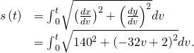 Rendered by QuickLaTeX.com \begin{array}{cc}\hfill s\left(t\right)& ={\int }_{0}^{t}\sqrt{{\left(\frac{dx}{dv}\right)}^{2}+{\left(\frac{dy}{dv}\right)}^{2}}dv\hfill \\ & ={\int }_{0}^{t}\sqrt{{140}^{2}+{\left(-32v+2\right)}^{2}}dv.\hfill \end{array}