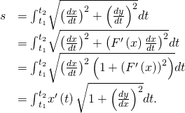Rendered by QuickLaTeX.com \begin{array}{cc}\hfill s& ={\int }_{{t}_{1}}^{{t}_{2}}\sqrt{{\left(\frac{dx}{dt}\right)}^{2}+{\left(\frac{dy}{dt}\right)}^{2}}dt\hfill \\ & ={\int }_{{t}_{1}}^{{t}_{2}}\sqrt{{\left(\frac{dx}{dt}\right)}^{2}+{\left({F}^{\prime }\left(x\right)\frac{dx}{dt}\right)}^{2}}dt\hfill \\ & ={\int }_{{t}_{1}}^{{t}_{2}}\sqrt{{\left(\frac{dx}{dt}\right)}^{2}\left(1+{\left({F}^{\prime }\left(x\right)\right)}^{2}\right)}dt\hfill \\ & ={\int }_{{t}_{1}}^{{t}_{2}}{x}^{\prime }\left(t\right)\sqrt{1+{\left(\frac{dy}{dx}\right)}^{2}}dt.\hfill \end{array}