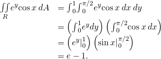 Rendered by QuickLaTeX.com \begin{array}{cc}\hfill \underset{R}{\iint }{e}^{y}\text{cos}\phantom{\rule{0.2em}{0ex}}x\phantom{\rule{0.2em}{0ex}}dA& ={\int }_{0}^{1}{\int }_{0}^{\pi \text{/}2}{e}^{y}\text{cos}\phantom{\rule{0.2em}{0ex}}x\phantom{\rule{0.2em}{0ex}}dx\phantom{\rule{0.2em}{0ex}}dy\hfill \\ & =\left({\int }_{0}^{1}{e}^{y}dy\right)\left({\int }_{0}^{\pi \text{/}2}\text{cos}\phantom{\rule{0.2em}{0ex}}x\phantom{\rule{0.2em}{0ex}}dx\right)\hfill \\ & =\left({{e}^{y}|}_{0}^{1}\right)\left({\text{sin}\phantom{\rule{0.2em}{0ex}}x|}_{0}^{\pi \text{/}2}\right)\hfill \\ & =e-1.\hfill \end{array}
