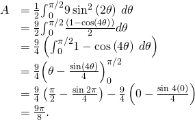 Rendered by QuickLaTeX.com \begin{array}{cc}\hfill A& =\frac{1}{2}{\int }_{0}^{\pi \text{/}2}9\phantom{\rule{0.2em}{0ex}}{\text{sin}}^{2}\left(2\theta \right)\phantom{\rule{0.2em}{0ex}}d\theta \hfill \\ & =\frac{9}{2}{\int }_{0}^{\pi \text{/}2}\frac{\left(1-\text{cos}\left(4\theta \right)\right)}{2}d\theta \hfill \\ & =\frac{9}{4}\left({\int }_{0}^{\pi \text{/}2}1-\text{cos}\left(4\theta \right)\phantom{\rule{0.2em}{0ex}}d\theta \right)\hfill \\ & =\frac{9}{4}{\left(\theta -\frac{\text{sin}\left(4\theta \right)}{4}\right)}_{0}^{\pi \text{/}2}\hfill \\ & =\frac{9}{4}\left(\frac{\pi }{2}-\frac{\text{sin}\phantom{\rule{0.2em}{0ex}}2\pi }{4}\right)-\frac{9}{4}\left(0-\frac{\text{sin}\phantom{\rule{0.2em}{0ex}}4\left(0\right)}{4}\right)\hfill \\ & =\frac{9\pi }{8}.\hfill \end{array}