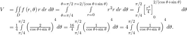 \begin{array}{cc}\hfill V& =\underset{D}{\iint }f\left(r,\theta \right)r\phantom{\rule{0.2em}{0ex}}dr\phantom{\rule{0.2em}{0ex}}d\theta =\underset{\theta =\pi \text{/}4}{\overset{\theta =\pi \text{/}2}{\int }}\phantom{\rule{0.2em}{0ex}}\underset{r=0}{\overset{r=2\text{/}\left(\text{cos}\phantom{\rule{0.2em}{0ex}}\theta +\text{sin}\phantom{\rule{0.2em}{0ex}}\theta \right)}{\int }}{r}^{2}r\phantom{\rule{0.2em}{0ex}}dr\phantom{\rule{0.2em}{0ex}}d\theta ={\underset{\pi \text{/}4}{\overset{\pi \text{/}2}{\int }}\left[\frac{{r}^{4}}{4}\right]}_{0}^{2\text{/}\left(\text{cos}\phantom{\rule{0.2em}{0ex}}\theta +\text{sin}\phantom{\rule{0.2em}{0ex}}\theta \right)}d\theta \hfill \\ & =\frac{1}{4}{\underset{\pi \text{/}4}{\overset{\pi \text{/}2}{\int }}\left(\frac{2}{\text{cos}\phantom{\rule{0.2em}{0ex}}\theta +\text{sin}\phantom{\rule{0.2em}{0ex}}\theta }\right)}^{4}d\theta =\frac{16}{4}{\underset{\pi \text{/}4}{\overset{\pi \text{/}2}{\int }}\left(\frac{1}{\text{cos}\phantom{\rule{0.2em}{0ex}}\theta +\text{sin}\phantom{\rule{0.2em}{0ex}}\theta }\right)}^{4}d\theta =4{\underset{\pi \text{/}4}{\overset{\pi \text{/}2}{\int }}\left(\frac{1}{\text{cos}\phantom{\rule{0.2em}{0ex}}\theta +\text{sin}\phantom{\rule{0.2em}{0ex}}\theta }\right)}^{4}d\theta .\hfill \end{array}