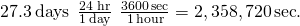 Rendered by QuickLaTeX.com 27.3\phantom{\rule{0.2em}{0ex}}\text{days}\phantom{\rule{0.2em}{0ex}}×\phantom{\rule{0.2em}{0ex}}\frac{24\phantom{\rule{0.2em}{0ex}}\text{hr}}{1\phantom{\rule{0.2em}{0ex}}\text{day}}\phantom{\rule{0.2em}{0ex}}×\phantom{\rule{0.2em}{0ex}}\frac{3600\phantom{\rule{0.1em}{0ex}}\text{sec}}{1\phantom{\rule{0.1em}{0ex}}\text{hour}}=2,358,720\phantom{\rule{0.1em}{0ex}}\text{sec}\text{.}