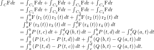Rendered by QuickLaTeX.com \begin{array}{cc}\hfill {\int }_{C}\text{F}•d\text{r}& ={\int }_{{C}_{1}}\text{F}•d\text{r}+{\int }_{{C}_{2}}\text{F}•d\text{r}+{\int }_{{C}_{3}}\text{F}•d\text{r}+{\int }_{{C}_{4}}\text{F}•d\text{r}\hfill \\ & ={\int }_{{C}_{1}}\text{F}•d\text{r}+{\int }_{{C}_{2}}\text{F}•d\text{r}-{\int }_{\text{−}{C}_{3}}\text{F}•d\text{r}-{\int }_{\text{−}{C}_{4}}\text{F}•d\text{r}\hfill \\ & ={\int }_{a}^{b}\text{F}\left({\text{r}}_{1}\left(t\right)\right)•{\text{r}}_{1}\left(t\right)dt+{\int }_{c}^{d}\text{F}\left({\text{r}}_{2}\left(t\right)\right)•{\text{r}}_{2}\left(t\right)dt\hfill \\ & \phantom{\rule{0.5em}{0ex}}\text{−}{\int }_{a}^{b}\text{F}\left({\text{r}}_{3}\left(t\right)\right)•{\text{r}}_{3}\left(t\right)dt-{\int }_{c}^{d}\text{F}\left({\text{r}}_{4}\left(t\right)\right)•{\text{r}}_{4}\left(t\right)dt\hfill \\ & ={\int }_{a}^{b}P\left(t,c\right)dt+{\int }_{c}^{d}Q\left(b,t\right)dt-{\int }_{a}^{b}P\left(t,d\right)dt-{\int }_{c}^{d}Q\left(a,t\right)dt\hfill \\ & ={\int }_{a}^{b}\left(P\left(t,c\right)-P\left(t,d\right)\right)dt+{\int }_{c}^{d}\left(Q\left(b,t\right)-Q\left(a,t\right)\right)dt\hfill \\ & =\text{−}{\int }_{a}^{b}\left(P\left(t,d\right)-P\left(t,c\right)\right)dt+{\int }_{c}^{d}\left(Q\left(b,t\right)-Q\left(a,t\right)\right)dt.\hfill \end{array}