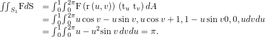 Rendered by QuickLaTeX.com \begin{array}{cc}\hfill {\iint }_{{S}_{1}}\text{F}·d\text{S}& ={\int }_{0}^{1}{\int }_{0}^{2\pi }\text{F}\left(\text{r}\left(u,v\right)\right)·\left({\text{t}}_{u}\phantom{\rule{0.2em}{0ex}}×\phantom{\rule{0.2em}{0ex}}{\text{t}}_{v}\right)dA\hfill \\ & ={\int }_{0}^{1}{\int }_{0}^{2\pi }〈u\phantom{\rule{0.2em}{0ex}}\text{cos}\phantom{\rule{0.2em}{0ex}}v-u\phantom{\rule{0.2em}{0ex}}\text{sin}\phantom{\rule{0.2em}{0ex}}v,u\phantom{\rule{0.2em}{0ex}}\text{cos}\phantom{\rule{0.2em}{0ex}}v+1,1-u\phantom{\rule{0.2em}{0ex}}\text{sin}\phantom{\rule{0.2em}{0ex}}v〉·〈0,0,u〉dvdu\hfill \\ & ={\int }_{0}^{1}{\int }_{0}^{2\pi }u-{u}^{2}\text{sin}\phantom{\rule{0.2em}{0ex}}v\phantom{\rule{0.2em}{0ex}}dvdu=\pi .\hfill \end{array}