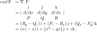 Rendered by QuickLaTeX.com \begin{array}{cc}\hfill \text{curl}\phantom{\rule{0.2em}{0ex}}\text{F}& =\nabla \phantom{\rule{0.2em}{0ex}}×\phantom{\rule{0.2em}{0ex}}\text{F}\hfill \\ & =|\begin{array}{ccc}\hfill \text{i}\hfill & \hfill \text{j}\hfill & \hfill \text{k}\hfill \\ \hfill \partial \text{/}\partial x\hfill & \hfill \partial \text{/}\partial y\hfill & \hfill \partial \text{/}\partial z\hfill \\ \hfill P\hfill & \hfill Q\hfill & \hfill R\hfill \end{array}|\hfill \\ & =\left({R}_{y}-{Q}_{z}\right)\text{i}+\left({P}_{z}-{R}_{x}\right)\text{j}+\left({Q}_{x}-{P}_{y}\right)\text{k}\hfill \\ & =\left(xz-x\right)\text{i}+\left({x}^{2}-yz\right)\text{j}+z\text{k}.\hfill \end{array}