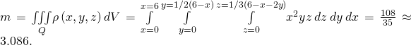 Rendered by QuickLaTeX.com m=\underset{Q}{\iiint }\rho \left(x,y,z\right)dV=\underset{x=0}{\overset{x=6}{\int }}\phantom{\rule{0.2em}{0ex}}\underset{y=0}{\overset{y=1\text{/}2\left(6-x\right)}{\int }}\phantom{\rule{0.2em}{0ex}}\underset{z=0}{\overset{z=1\text{/}3\left(6-x-2y\right)}{\int }}{x}^{2}yz\phantom{\rule{0.2em}{0ex}}dz\phantom{\rule{0.2em}{0ex}}dy\phantom{\rule{0.2em}{0ex}}dx=\frac{108}{35}\approx 3.086.