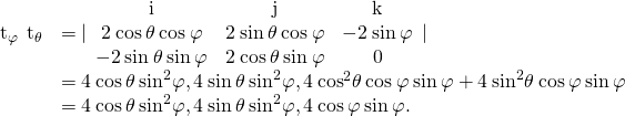 Rendered by QuickLaTeX.com \begin{array}{cc}\hfill {\text{t}}_{\varphi }\phantom{\rule{0.2em}{0ex}}×\phantom{\rule{0.2em}{0ex}}{\text{t}}_{\theta }& =|\begin{array}{ccc}\hfill \text{i}\hfill & \hfill \text{j}\hfill & \hfill \text{k}\hfill \\ \hfill 2\phantom{\rule{0.2em}{0ex}}\text{cos}\phantom{\rule{0.2em}{0ex}}\theta \phantom{\rule{0.2em}{0ex}}\text{cos}\phantom{\rule{0.2em}{0ex}}\varphi \hfill & \hfill 2\phantom{\rule{0.2em}{0ex}}\text{sin}\phantom{\rule{0.2em}{0ex}}\theta \phantom{\rule{0.2em}{0ex}}\text{cos}\phantom{\rule{0.2em}{0ex}}\varphi \hfill & \hfill -2\phantom{\rule{0.2em}{0ex}}\text{sin}\phantom{\rule{0.2em}{0ex}}\varphi \hfill \\ \hfill -2\phantom{\rule{0.2em}{0ex}}\text{sin}\phantom{\rule{0.2em}{0ex}}\theta \phantom{\rule{0.2em}{0ex}}\text{sin}\phantom{\rule{0.2em}{0ex}}\varphi \hfill & \hfill 2\phantom{\rule{0.2em}{0ex}}\text{cos}\phantom{\rule{0.2em}{0ex}}\theta \phantom{\rule{0.2em}{0ex}}\text{sin}\phantom{\rule{0.2em}{0ex}}\varphi \hfill & \hfill 0\hfill \end{array}|\hfill \\ & =〈4\phantom{\rule{0.2em}{0ex}}\text{cos}\phantom{\rule{0.2em}{0ex}}\theta \phantom{\rule{0.2em}{0ex}}{\text{sin}}^{2}\varphi ,4\phantom{\rule{0.2em}{0ex}}\text{sin}\phantom{\rule{0.2em}{0ex}}\theta \phantom{\rule{0.2em}{0ex}}{\text{sin}}^{2}\varphi ,4\phantom{\rule{0.2em}{0ex}}{\text{cos}}^{2}\theta \phantom{\rule{0.2em}{0ex}}\text{cos}\phantom{\rule{0.2em}{0ex}}\varphi \phantom{\rule{0.2em}{0ex}}\text{sin}\phantom{\rule{0.2em}{0ex}}\varphi +4\phantom{\rule{0.2em}{0ex}}{\text{sin}}^{2}\theta \phantom{\rule{0.2em}{0ex}}\text{cos}\phantom{\rule{0.2em}{0ex}}\varphi \phantom{\rule{0.2em}{0ex}}\text{sin}\phantom{\rule{0.2em}{0ex}}\varphi 〉\hfill \\ & =〈4\phantom{\rule{0.2em}{0ex}}\text{cos}\phantom{\rule{0.2em}{0ex}}\theta \phantom{\rule{0.2em}{0ex}}{\text{sin}}^{2}\varphi ,4\phantom{\rule{0.2em}{0ex}}\text{sin}\phantom{\rule{0.2em}{0ex}}\theta \phantom{\rule{0.2em}{0ex}}{\text{sin}}^{2}\varphi ,4\phantom{\rule{0.2em}{0ex}}\text{cos}\phantom{\rule{0.2em}{0ex}}\varphi \phantom{\rule{0.2em}{0ex}}\text{sin}\phantom{\rule{0.2em}{0ex}}\varphi 〉.\hfill \end{array}