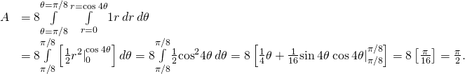 \begin{array}{cc}\hfill A& =8\underset{\theta =\text{−}\pi \text{/}8}{\overset{\theta =\pi \text{/}8}{\int }}\phantom{\rule{0.2em}{0ex}}\underset{r=0}{\overset{r=\text{cos}\phantom{\rule{0.2em}{0ex}}4\theta }{\int }}1r\phantom{\rule{0.2em}{0ex}}dr\phantom{\rule{0.2em}{0ex}}d\theta \hfill \\ & =8\underset{\text{−}\pi \text{/}8}{\overset{\pi \text{/}8}{\int }}\left[\frac{1}{2}{{r}^{2}|}_{0}^{\text{cos}\phantom{\rule{0.2em}{0ex}}4\theta }\right]d\theta =8\underset{\text{−}\pi \text{/}8}{\overset{\pi \text{/}8}{\int }}\frac{1}{2}{\text{cos}}^{2}4\theta \phantom{\rule{0.2em}{0ex}}d\theta =8\left[\frac{1}{4}\theta +{\frac{1}{16}\text{sin}\phantom{\rule{0.2em}{0ex}}4\theta \phantom{\rule{0.2em}{0ex}}\text{cos}\phantom{\rule{0.2em}{0ex}}4\theta |}_{\text{−}\pi \text{/}8}^{\pi \text{/}8}\right]=8\left[\frac{\pi }{16}\right]=\frac{\pi }{2}.\hfill \end{array}