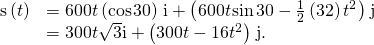Rendered by QuickLaTeX.com \begin{array}{cc}\hfill \text{s}\left(t\right)& =600t\left(\text{cos}\phantom{\rule{0.1em}{0ex}}30\right)\phantom{\rule{0.1em}{0ex}}\text{i}+\left(600t\phantom{\rule{0.1em}{0ex}}\text{sin}\phantom{\rule{0.1em}{0ex}}30-\frac{1}{2}\left(32\right){t}^{2}\right)\phantom{\rule{0.1em}{0ex}}\text{j}\hfill \\ & =300t\sqrt{3}\text{i}+\left(300t-16{t}^{2}\right)\phantom{\rule{0.1em}{0ex}}\text{j}.\hfill \end{array}