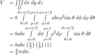 \begin{array}{cc}\hfill V& =\underset{D}{\iiint }dx\phantom{\rule{0.2em}{0ex}}dy\phantom{\rule{0.2em}{0ex}}dz\hfill \\ & =8\underset{\theta =0}{\overset{\theta =\pi \text{/}2}{\int }}\phantom{\rule{0.2em}{0ex}}\underset{\rho =0}{\overset{\rho =1}{\int }}\phantom{\rule{0.2em}{0ex}}\underset{\phi =0}{\overset{\phi =\pi \text{/}2}{\int }}abc{\rho }^{2}\text{sin}\phantom{\rule{0.2em}{0ex}}\theta \phantom{\rule{0.2em}{0ex}}d\phi \phantom{\rule{0.2em}{0ex}}d\rho \phantom{\rule{0.2em}{0ex}}d\theta \hfill \\ & =8abc\underset{\phi =0}{\overset{\phi =\pi \text{/}2}{\int }}d\phi \underset{\rho =0}{\overset{\rho =1}{\int }}{\rho }^{2}d\rho \underset{\theta =0}{\overset{\theta =\pi \text{/}2}{\int }}\text{sin}\phantom{\rule{0.2em}{0ex}}\theta \phantom{\rule{0.2em}{0ex}}d\theta \hfill \\ & =8abc\left(\frac{\pi }{2}\right)\left(\frac{1}{3}\right)\left(1\right)\hfill \\ & =\frac{4}{3}\pi abc.\hfill \end{array}