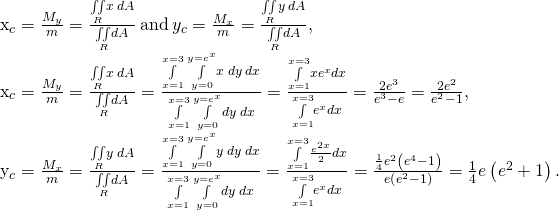 Rendered by QuickLaTeX.com \begin{array}{}\\ \\ \\ \\ {x}_{c}=\frac{{M}_{y}}{m}=\frac{\underset{R}{\iint }x\phantom{\rule{0.2em}{0ex}}dA}{\underset{R}{\iint }dA}\phantom{\rule{0.2em}{0ex}}\text{and}\phantom{\rule{0.2em}{0ex}}{y}_{c}=\frac{{M}_{x}}{m}=\frac{\underset{R}{\iint }y\phantom{\rule{0.2em}{0ex}}dA}{\underset{R}{\iint }dA},\hfill \\ {x}_{c}=\frac{{M}_{y}}{m}=\frac{\underset{R}{\iint }x\phantom{\rule{0.2em}{0ex}}dA}{\underset{R}{\iint }dA}=\frac{\underset{x=1}{\overset{x=3}{\int }}\phantom{\rule{0.2em}{0ex}}\underset{y=0}{\overset{y={e}^{x}}{\int }}x\phantom{\rule{0.2em}{0ex}}dy\phantom{\rule{0.2em}{0ex}}dx}{\underset{x=1}{\overset{x=3}{\int }}\phantom{\rule{0.2em}{0ex}}\underset{y=0}{\overset{y={e}^{x}}{\int }}dy\phantom{\rule{0.2em}{0ex}}dx}=\frac{\underset{x=1}{\overset{x=3}{\int }}x{e}^{x}dx}{\underset{x=1}{\overset{x=3}{\int }}{e}^{x}dx}=\frac{2{e}^{3}}{{e}^{3}-e}=\frac{2{e}^{2}}{{e}^{2}-1},\hfill \\ {y}_{c}=\frac{{M}_{x}}{m}=\frac{\underset{R}{\iint }y\phantom{\rule{0.2em}{0ex}}dA}{\underset{R}{\iint }dA}=\frac{\underset{x=1}{\overset{x=3}{\int }}\phantom{\rule{0.2em}{0ex}}\underset{y=0}{\overset{y={e}^{x}}{\int }}y\phantom{\rule{0.2em}{0ex}}dy\phantom{\rule{0.2em}{0ex}}dx}{\underset{x=1}{\overset{x=3}{\int }}\phantom{\rule{0.2em}{0ex}}\underset{y=0}{\overset{y={e}^{x}}{\int }}dy\phantom{\rule{0.2em}{0ex}}dx}=\frac{\underset{x=1}{\overset{x=3}{\int }}\frac{{e}^{2x}}{2}dx}{\underset{x=1}{\overset{x=3}{\int }}{e}^{x}dx}=\frac{\frac{1}{4}{e}^{2}\left({e}^{4}-1\right)}{e\left({e}^{2}-1\right)}=\frac{1}{4}e\left({e}^{2}+1\right).\hfill \end{array}
