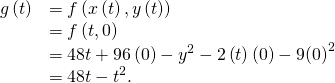 Rendered by QuickLaTeX.com \begin{array}{cc}\hfill g\left(t\right)& =f\left(x\left(t\right),y\left(t\right)\right)\hfill \\ & =f\left(t,0\right)\hfill \\ & =48t+96\left(0\right)-{y}^{2}-2\left(t\right)\left(0\right)-9{\left(0\right)}^{2}\hfill \\ & =48t-{t}^{2}.\hfill \end{array}