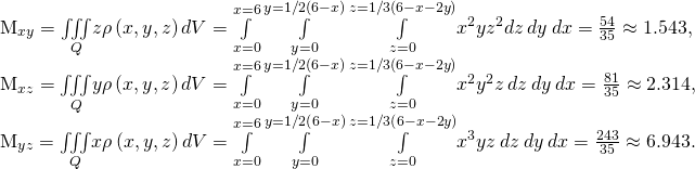 Rendered by QuickLaTeX.com \begin{array}{}\\ \\ \\ {M}_{xy}=\underset{Q}{\iiint }z\rho \left(x,y,z\right)dV=\underset{x=0}{\overset{x=6}{\int }}\phantom{\rule{0.2em}{0ex}}\underset{y=0}{\overset{y=1\text{/}2\left(6-x\right)}{\int }}\phantom{\rule{0.2em}{0ex}}\underset{z=0}{\overset{z=1\text{/}3\left(6-x-2y\right)}{\int }}{x}^{2}y{z}^{2}dz\phantom{\rule{0.2em}{0ex}}dy\phantom{\rule{0.2em}{0ex}}dx=\frac{54}{35}\approx 1.543,\hfill \\ {M}_{xz}=\underset{Q}{\iiint }y\rho \left(x,y,z\right)dV=\underset{x=0}{\overset{x=6}{\int }}\phantom{\rule{0.2em}{0ex}}\underset{y=0}{\overset{y=1\text{/}2\left(6-x\right)}{\int }}\phantom{\rule{0.2em}{0ex}}\underset{z=0}{\overset{z=1\text{/}3\left(6-x-2y\right)}{\int }}{x}^{2}{y}^{2}z\phantom{\rule{0.2em}{0ex}}dz\phantom{\rule{0.2em}{0ex}}dy\phantom{\rule{0.2em}{0ex}}dx=\frac{81}{35}\approx 2.314,\hfill \\ {M}_{yz}=\underset{Q}{\iiint }x\rho \left(x,y,z\right)dV=\underset{x=0}{\overset{x=6}{\int }}\phantom{\rule{0.2em}{0ex}}\underset{y=0}{\overset{y=1\text{/}2\left(6-x\right)}{\int }}\phantom{\rule{0.2em}{0ex}}\underset{z=0}{\overset{z=1\text{/}3\left(6-x-2y\right)}{\int }}{x}^{3}yz\phantom{\rule{0.2em}{0ex}}dz\phantom{\rule{0.2em}{0ex}}dy\phantom{\rule{0.2em}{0ex}}dx=\frac{243}{35}\approx 6.943.\hfill \end{array}