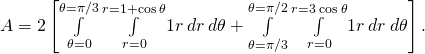 A=2\left[\underset{\theta =0}{\overset{\theta =\pi \text{/}3}{\int }}\phantom{\rule{0.2em}{0ex}}\underset{r=0}{\overset{r=1+\text{cos}\phantom{\rule{0.2em}{0ex}}\theta }{\int }}1r\phantom{\rule{0.2em}{0ex}}dr\phantom{\rule{0.2em}{0ex}}d\theta +\underset{\theta =\pi \text{/}3}{\overset{\theta =\pi \text{/}2}{\int }}\phantom{\rule{0.2em}{0ex}}\underset{r=0}{\overset{r=3\phantom{\rule{0.2em}{0ex}}\text{cos}\phantom{\rule{0.2em}{0ex}}\theta }{\int }}1r\phantom{\rule{0.2em}{0ex}}dr\phantom{\rule{0.2em}{0ex}}d\theta \right].