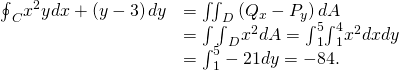 Rendered by QuickLaTeX.com \begin{array}{cc}\hfill {\oint }_{C}{x}^{2}ydx+\left(y-3\right)dy& ={\iint }_{D}\left({Q}_{x}-{P}_{y}\right)dA\hfill \\ & =\int {\int }_{D}\text{−}{x}^{2}dA={\int }_{1}^{5}{\int }_{1}^{4}\text{−}{x}^{2}dxdy\hfill \\ & ={\int }_{1}^{5}-21dy=-84.\hfill \end{array}