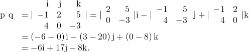 Rendered by QuickLaTeX.com \begin{array}{cc}\hfill \text{p}\phantom{\rule{0.2em}{0ex}}×\phantom{\rule{0.2em}{0ex}}\text{q}& =|\begin{array}{ccc}\hfill \text{i}& \hfill \text{j}& \hfill \text{k}\\ \hfill -1& \hfill 2& \hfill 5\\ \hfill 4& \hfill 0& \hfill -3\end{array}|=|\begin{array}{cc}\hfill 2& \hfill 5\\ \hfill 0& \hfill -3\end{array}|\text{i}-|\begin{array}{cc}\hfill -1& \hfill 5\\ \hfill 4& \hfill -3\end{array}|\text{j}+|\begin{array}{cc}\hfill -1& \hfill 2\\ \hfill 4& \hfill 0\end{array}|\text{k}\hfill \\ & =\left(-6-0\right)\text{i}-\left(3-20\right)\text{j}+\left(0-8\right)\text{k}\hfill \\ & =-6\text{i}+17\text{j}-8\text{k}.\hfill \end{array}