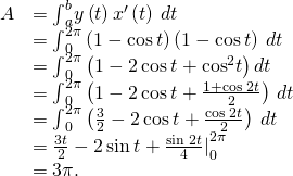 Rendered by QuickLaTeX.com \begin{array}{cc}\hfill A& ={\int }_{a}^{b}y\left(t\right){x}^{\prime }\left(t\right)\phantom{\rule{0.2em}{0ex}}dt\hfill \\ & ={\int }_{0}^{2\pi }\left(1-\text{cos}\phantom{\rule{0.2em}{0ex}}t\right)\left(1-\text{cos}\phantom{\rule{0.2em}{0ex}}t\right)\phantom{\rule{0.2em}{0ex}}dt\hfill \\ & ={\int }_{0}^{2\pi }\left(1-2\phantom{\rule{0.2em}{0ex}}\text{cos}\phantom{\rule{0.2em}{0ex}}t+{\text{cos}}^{2}t\right)dt\hfill \\ & ={\int }_{0}^{2\pi }\left(1-2\phantom{\rule{0.2em}{0ex}}\text{cos}\phantom{\rule{0.2em}{0ex}}t+\frac{1+\text{cos}\phantom{\rule{0.2em}{0ex}}2t}{2}\right)\phantom{\rule{0.2em}{0ex}}dt\hfill \\ & ={\int }_{0}^{2\pi }\left(\frac{3}{2}-2\phantom{\rule{0.2em}{0ex}}\text{cos}\phantom{\rule{0.2em}{0ex}}t+\frac{\text{cos}\phantom{\rule{0.2em}{0ex}}2t}{2}\right)\phantom{\rule{0.2em}{0ex}}dt\hfill \\ & ={\frac{3t}{2}-2\phantom{\rule{0.2em}{0ex}}\text{sin}\phantom{\rule{0.2em}{0ex}}t+\frac{\text{sin}\phantom{\rule{0.2em}{0ex}}2t}{4}|}_{0}^{2\pi }\hfill \\ & =3\pi .\hfill \end{array}