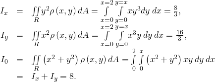 Rendered by QuickLaTeX.com \begin{array}{ccc}\hfill {I}_{x}& =\hfill & \underset{R}{\iint }{y}^{2}\rho \left(x,y\right)dA=\underset{x=0}{\overset{x=2}{\int }}\phantom{\rule{0.2em}{0ex}}\underset{y=0}{\overset{y=x}{\int }}x{y}^{3}dy\phantom{\rule{0.2em}{0ex}}dx=\frac{8}{3},\hfill \\ \hfill {I}_{y}& =\hfill & \underset{R}{\iint }{x}^{2}\rho \left(x,y\right)dA=\underset{x=0}{\overset{x=2}{\int }}\phantom{\rule{0.2em}{0ex}}\underset{y=0}{\overset{y=x}{\int }}{x}^{3}y\phantom{\rule{0.2em}{0ex}}dy\phantom{\rule{0.2em}{0ex}}dx=\frac{16}{3},\hfill \\ \hfill {I}_{0}& =\hfill & \underset{R}{\iint }\left({x}^{2}+{y}^{2}\right)\rho \left(x,y\right)dA=\underset{0}{\overset{2}{\int }}\phantom{\rule{0.2em}{0ex}}\underset{0}{\overset{x}{\int }}\left({x}^{2}+{y}^{2}\right)xy\phantom{\rule{0.2em}{0ex}}dy\phantom{\rule{0.2em}{0ex}}dx\hfill \\ & =\hfill & {I}_{x}+{I}_{y}=8.\hfill \end{array}