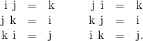 Rendered by QuickLaTeX.com \begin{array}{cccccccc}\hfill \text{i}\phantom{\rule{0.2em}{0ex}}×\phantom{\rule{0.2em}{0ex}}\text{j}& =\hfill & \text{k}\hfill & & & \hfill \text{j}\phantom{\rule{0.2em}{0ex}}×\phantom{\rule{0.2em}{0ex}}\text{i}& =\hfill & \text{−}\text{k}\hfill \\ \hfill \text{j}\phantom{\rule{0.2em}{0ex}}×\phantom{\rule{0.2em}{0ex}}\text{k}& =\hfill & \text{i}\hfill & & & \hfill \text{k}\phantom{\rule{0.2em}{0ex}}×\phantom{\rule{0.2em}{0ex}}\text{j}& =\hfill & \text{−}\text{i}\hfill \\ \hfill \text{k}\phantom{\rule{0.2em}{0ex}}×\phantom{\rule{0.2em}{0ex}}\text{i}& =\hfill & \text{j}\hfill & & & \hfill \text{i}\phantom{\rule{0.2em}{0ex}}×\phantom{\rule{0.2em}{0ex}}\text{k}& =\hfill & \text{−}\text{j}.\hfill \end{array}