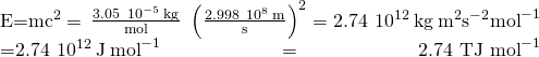 Rendered by QuickLaTeX.com \begin{array}{}\\ \\ E=m{c}^{2}=\phantom{\rule{0.2em}{0ex}}\frac{3.05\phantom{\rule{0.2em}{0ex}}×\phantom{\rule{0.2em}{0ex}}{10}^{-5}\phantom{\rule{0.2em}{0ex}}\text{kg}}{\text{mol}}\phantom{\rule{0.3em}{0ex}}×\phantom{\rule{0.2em}{0ex}}{\left(\frac{2.998\phantom{\rule{0.2em}{0ex}}×\phantom{\rule{0.2em}{0ex}}{10}^{8}\phantom{\rule{0.2em}{0ex}}\text{m}}{\text{s}}\right)}^{2}=2.74\phantom{\rule{0.2em}{0ex}}×\phantom{\rule{0.2em}{0ex}}{10}^{12}\phantom{\rule{0.2em}{0ex}}\text{kg}\phantom{\rule{0.2em}{0ex}}{\text{m}}^{2}{\text{s}}^{-2}{\text{mol}}^{-1}\\ =2.74\phantom{\rule{0.2em}{0ex}}×\phantom{\rule{0.2em}{0ex}}{10}^{12}\phantom{\rule{0.2em}{0ex}}\text{J}\phantom{\rule{0.2em}{0ex}}{\text{mol}}^{-1}={\text{2.74 TJ mol}}^{-1}\end{array}