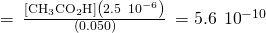 =\phantom{\rule{0.2em}{0ex}}\frac{\left[{\text{CH}}_{3}{\text{CO}}_{2}\text{H}\right]\left(2.5\phantom{\rule{0.2em}{0ex}}×\phantom{\rule{0.2em}{0ex}}{10}^{-6}\right)}{\left(0.050\right)}\phantom{\rule{0.2em}{0ex}}=5.6\phantom{\rule{0.2em}{0ex}}×\phantom{\rule{0.2em}{0ex}}{10}^{-10}