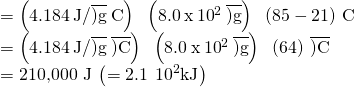 Rendered by QuickLaTeX.com \begin{array}{l}\\ =\left(4.184\phantom{\rule{0.2em}{0ex}}\text{J/}\overline{)\text{g}}\phantom{\rule{0.2em}{0ex}}\text{°C}\right)\phantom{\rule{0.2em}{0ex}}×\phantom{\rule{0.2em}{0ex}}\left(8.0\phantom{\rule{0.2em}{0ex}}\text{x}\phantom{\rule{0.2em}{0ex}}{10}^{2}\phantom{\rule{0.2em}{0ex}}\overline{)\text{g}}\right)\phantom{\rule{0.2em}{0ex}}×\phantom{\rule{0.2em}{0ex}}\left(85-21\right)\phantom{\rule{0.2em}{0ex}}\text{°C}\\ =\left(4.184\phantom{\rule{0.2em}{0ex}}\text{J/}\overline{)\text{g}}\phantom{\rule{0.2em}{0ex}}\text{°}\overline{)\text{C}}\right)\phantom{\rule{0.2em}{0ex}}×\phantom{\rule{0.2em}{0ex}}\left(8.0\phantom{\rule{0.2em}{0ex}}\text{x}\phantom{\rule{0.2em}{0ex}}{10}^{2}\phantom{\rule{0.2em}{0ex}}\overline{)\text{g}}\right)\phantom{\rule{0.2em}{0ex}}×\phantom{\rule{0.2em}{0ex}}\left(64\right)\phantom{\rule{0.2em}{0ex}}\text{°}\overline{)\text{C}}\\ =\text{210,000 J}\phantom{\rule{0.2em}{0ex}}\left(=2.1\phantom{\rule{0.2em}{0ex}}\text{×}\phantom{\rule{0.2em}{0ex}}{10}^{2}\text{kJ}\right)\end{array}