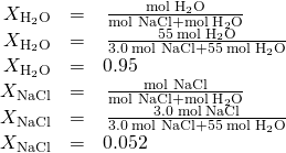 Rendered by QuickLaTeX.com \begin{array}{ccc}\hfill {X}_{{\text{H}}_{2}\text{O}}& =& \phantom{\rule{0.2em}{0ex}}\frac{\text{mol}\phantom{\rule{0.2em}{0ex}}{\text{H}}_{2}\text{O}}{\text{mol NaCl}+\text{mol}\phantom{\rule{0.2em}{0ex}}{\text{H}}_{2}\text{O}}\hfill \\ \hfill {X}_{{\text{H}}_{2}\text{O}}& =& \phantom{\rule{0.2em}{0ex}}\frac{55\phantom{\rule{0.2em}{0ex}}\text{mol}\phantom{\rule{0.2em}{0ex}}{\text{H}}_{2}\text{O}}{3.0\phantom{\rule{0.2em}{0ex}}\text{mol NaCl}+55\phantom{\rule{0.2em}{0ex}}\text{mol}\phantom{\rule{0.2em}{0ex}}{\text{H}}_{2}\text{O}}\hfill \\ \hfill {X}_{{\text{H}}_{2}\text{O}}& =& 0.95\hfill \\ \hfill {X}_{\text{NaCl}}& =& \phantom{\rule{0.2em}{0ex}}\frac{\text{mol NaCl}}{\text{mol NaCl}+\text{mol}\phantom{\rule{0.2em}{0ex}}{\text{H}}_{2}\text{O}}\hfill \\ \hfill {X}_{\text{NaCl}}& =& \phantom{\rule{0.2em}{0ex}}\frac{3.0\phantom{\rule{0.2em}{0ex}}\text{mol}\phantom{\rule{0.2em}{0ex}}\text{NaCl}}{3.0\phantom{\rule{0.2em}{0ex}}\text{mol NaCl}+55\phantom{\rule{0.2em}{0ex}}\text{mol}\phantom{\rule{0.2em}{0ex}}{\text{H}}_{2}\text{O}}\hfill \\ \hfill {X}_{\text{NaCl}}& =& 0.052\hfill \end{array}
