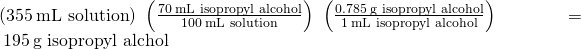Rendered by QuickLaTeX.com \left(355\phantom{\rule{0.2em}{0ex}}\text{mL solution}\right)\phantom{\rule{0.2em}{0ex}}\left(\frac{70\phantom{\rule{0.2em}{0ex}}\text{mL isopropyl alcohol}}{100\phantom{\rule{0.2em}{0ex}}\text{mL solution}}\right)\phantom{\rule{0.2em}{0ex}}\left(\frac{0.785\phantom{\rule{0.2em}{0ex}}\text{g isopropyl alcohol}}{1\phantom{\rule{0.2em}{0ex}}\text{mL isopropyl alcohol}}\right)\phantom{\rule{0.2em}{0ex}}=\phantom{\rule{0.2em}{0ex}}195\phantom{\rule{0.2em}{0ex}}\text{g isopropyl alchol}