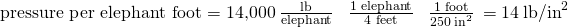Rendered by QuickLaTeX.com \text{pressure per elephant foot}=\text{14,000}\phantom{\rule{0.2em}{0ex}}\frac{\text{lb}}{\text{elephant}}\phantom{\rule{0.4em}{0ex}}×\phantom{\rule{0.4em}{0ex}}\frac{\text{1 elephant}}{\text{4 feet}}\phantom{\rule{0.4em}{0ex}}×\phantom{\rule{0.4em}{0ex}}\frac{\text{1 foot}}{250\phantom{\rule{0.2em}{0ex}}{\text{in}}^{2}}\phantom{\rule{0.2em}{0ex}}=14\phantom{\rule{0.2em}{0ex}}{\text{lb/in}}^{2}