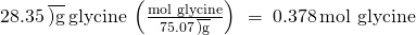 Rendered by QuickLaTeX.com 28.35\phantom{\rule{0.2em}{0ex}}\overline{)\text{g}}\phantom{\rule{0.2em}{0ex}}\text{glycine}\phantom{\rule{0.2em}{0ex}}\left(\frac{\text{mol glycine}}{75.07\phantom{\rule{0.2em}{0ex}}\overline{)\text{g}}}\right)\phantom{\rule{0.2em}{0ex}}=\phantom{\rule{0.2em}{0ex}}0.378\phantom{\rule{0.2em}{0ex}}\text{mol glycine}