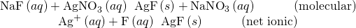 Rendered by QuickLaTeX.com \begin{array}{c}\text{NaF}\left(aq\right)+{\text{AgNO}}_{3}\left(aq\right)\phantom{\rule{0.2em}{0ex}}⟶\phantom{\rule{0.2em}{0ex}}\text{AgF}\left(s\right)+\text{NaN}{\text{O}}_{3}\left(aq\right)\phantom{\rule{3em}{0ex}}\text{(molecular)}\\ {\text{Ag}}^{\text{+}}\left(aq\right)+{\text{F}}^{\text{−}}\left(aq\right)\phantom{\rule{0.2em}{0ex}}⟶\phantom{\rule{0.2em}{0ex}}\text{AgF}\left(s\right)\phantom{\rule{3em}{0ex}}\text{(net ionic)}\end{array}