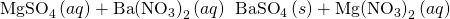 Rendered by QuickLaTeX.com {\text{MgSO}}_{4}\left(aq\right)+\text{Ba}{\left({\text{NO}}_{3}\right)}_{2}\left(aq\right)\phantom{\rule{0.2em}{0ex}}⟶\phantom{\rule{0.2em}{0ex}}{\text{BaSO}}_{4}\left(s\right)+\text{Mg}{\left({\text{NO}}_{3}\right)}_{2}\left(aq\right)