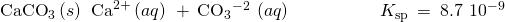 Rendered by QuickLaTeX.com {\text{CaCO}}_{3}\left(s\right)\phantom{\rule{0.2em}{0ex}}⇌\phantom{\rule{0.2em}{0ex}}{\text{Ca}}^{2+}\left(aq\right)\phantom{\rule{0.2em}{0ex}}+\phantom{\rule{0.2em}{0ex}}{\text{CO}}_{3}{}^{-2\phantom{\rule{0.2em}{0ex}}}\left(aq\right)\phantom{\rule{5em}{0ex}}{K}_{\text{sp}}\phantom{\rule{0.2em}{0ex}}=\phantom{\rule{0.2em}{0ex}}8.7\phantom{\rule{0.2em}{0ex}}×\phantom{\rule{0.2em}{0ex}}{10}^{-9}