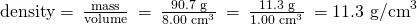 Rendered by QuickLaTeX.com \text{density}=\phantom{\rule{0.2em}{0ex}}\frac{\text{mass}}{\text{volume}}\phantom{\rule{0.2em}{0ex}}=\phantom{\rule{0.2em}{0ex}}\frac{\text{90.7 g}}{{\text{8.00 cm}}^{3}}\phantom{\rule{0.2em}{0ex}}=\phantom{\rule{0.2em}{0ex}}\frac{\text{11.3 g}}{{\text{1.00 cm}}^{3}}\phantom{\rule{0.2em}{0ex}}={\text{11.3 g/cm}}^{3}