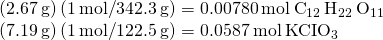 Rendered by QuickLaTeX.com \begin{array}{l}\left(2.67\phantom{\rule{0.2em}{0ex}}\text{g}\right)\left(1\phantom{\rule{0.2em}{0ex}}\text{mol}\text{/}342.3\phantom{\rule{0.2em}{0ex}}\text{g}\right)=0.00780\phantom{\rule{0.2em}{0ex}}\text{mol}\phantom{\rule{0.2em}{0ex}}{\text{C}}_{12}\phantom{\rule{0.2em}{0ex}}{\text{H}}_{22}\phantom{\rule{0.2em}{0ex}}{\text{O}}_{11}\\ \left(7.19\phantom{\rule{0.2em}{0ex}}\text{g}\right)\left(1\phantom{\rule{0.2em}{0ex}}\text{mol}\text{/}122.5\phantom{\rule{0.2em}{0ex}}\text{g}\right)=0.0587\phantom{\rule{0.2em}{0ex}}\text{mol}\phantom{\rule{0.2em}{0ex}}\text{KCI}{\text{O}}_{3}\end{array}
