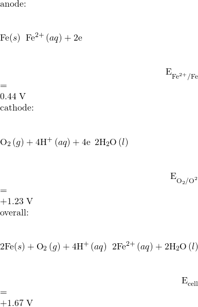 Rendered by QuickLaTeX.com \begin{array}{}\\ \text{anode:}\hfill & & & \text{Fe}\left(s\right)\phantom{\rule{0.2em}{0ex}}⟶\phantom{\rule{0.2em}{0ex}}{\text{Fe}}^{2+}\left(aq\right)+2{\text{e}}^{\text{−}}\hfill & & & \hfill {E}_{{\text{Fe}}^{\text{2+}}\text{/Fe}}^{°}& =\hfill & \text{−0.44 V}\hfill \\ \text{cathode:}\hfill & & & {\text{O}}_{2}\left(g\right)+4{\text{H}}^{\text{+}}\left(aq\right)+4{\text{e}}^{\text{−}}\phantom{\rule{0.2em}{0ex}}⟶\phantom{\rule{0.2em}{0ex}}2{\text{H}}_{2}\text{O}\left(l\right)\hfill & & & \hfill {E}_{{\text{O}}_{2}{\text{/O}}^{2}}^{°}& =\hfill & \text{+1.23 V}\hfill \\ \text{overall:}\hfill & & & \text{2Fe}\left(s\right)+{\text{O}}_{2}\left(g\right)+{\text{4H}}^{\text{+}}\left(aq\right)\phantom{\rule{0.2em}{0ex}}⟶\phantom{\rule{0.2em}{0ex}}2{\text{Fe}}^{2+}\left(aq\right)+2{\text{H}}_{2}\text{O}\left(l\right)\hfill & & & \hfill {E}_{\text{cell}}^{°}& =\hfill & +1.67 V\hfill \end{array}