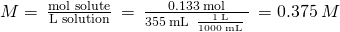Rendered by QuickLaTeX.com M=\phantom{\rule{0.2em}{0ex}}\frac{\text{mol solute}}{\text{L solution}}\phantom{\rule{0.2em}{0ex}}=\phantom{\rule{0.2em}{0ex}}\frac{0.133\phantom{\rule{0.2em}{0ex}}\text{mol}}{355\phantom{\rule{0.2em}{0ex}}\text{mL}\phantom{\rule{0.2em}{0ex}}×\phantom{\rule{0.2em}{0ex}}\frac{1\phantom{\rule{0.2em}{0ex}}\text{L}}{1000\phantom{\rule{0.2em}{0ex}}\text{mL}}\phantom{\rule{0.2em}{0ex}}}\phantom{\rule{0.2em}{0ex}}=0.375\phantom{\rule{0.2em}{0ex}}M