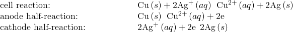 Rendered by QuickLaTeX.com \begin{array}{cc}\text{cell reaction:}\hfill & \phantom{\rule{5em}{0ex}}\text{Cu}\left(s\right)+2{\text{Ag}}^{\text{+}}\left(aq\right)\phantom{\rule{0.2em}{0ex}}⟶\phantom{\rule{0.2em}{0ex}}{\text{Cu}}^{2+}\left(aq\right)+2\text{Ag}\left(s\right)\hfill \\ \text{anode half-reaction:}\hfill & \phantom{\rule{5em}{0ex}}\text{Cu}\left(s\right)\phantom{\rule{0.2em}{0ex}}⟶\phantom{\rule{0.2em}{0ex}}{\text{Cu}}^{2+}\left(aq\right)+2{\text{e}}^{\text{−}}\hfill \\ \text{cathode half-reaction:}\hfill & \phantom{\rule{5em}{0ex}}2{\text{Ag}}^{\text{+}}\left(aq\right)+2{\text{e}}^{\text{−}}\phantom{\rule{0.2em}{0ex}}⟶\phantom{\rule{0.2em}{0ex}}2\text{Ag}\left(s\right)\hfill \end{array}