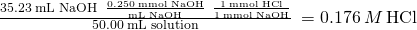 Rendered by QuickLaTeX.com \frac{35.23\phantom{\rule{0.2em}{0ex}}\text{mL NaOH}\phantom{\rule{0.2em}{0ex}}×\phantom{\rule{0.2em}{0ex}}\frac{0.250\phantom{\rule{0.2em}{0ex}}\text{mmol NaOH}}{\text{mL NaOH}}\phantom{\rule{0.2em}{0ex}}×\phantom{\rule{0.2em}{0ex}}\frac{1\phantom{\rule{0.2em}{0ex}}\text{mmol HCl}}{1\phantom{\rule{0.2em}{0ex}}\text{mmol NaOH}}}{50.00\phantom{\rule{0.2em}{0ex}}\text{mL solution}}\phantom{\rule{0.2em}{0ex}}=0.176\phantom{\rule{0.2em}{0ex}}M\phantom{\rule{0.2em}{0ex}}\text{HCl}