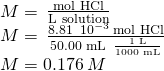 Rendered by QuickLaTeX.com \begin{array}{l}\\ M=\phantom{\rule{0.2em}{0ex}}\frac{\text{mol HCl}}{\text{L solution}}\\ M=\phantom{\rule{0.2em}{0ex}}\frac{8.81\phantom{\rule{0.2em}{0ex}}×\phantom{\rule{0.2em}{0ex}}{10}^{-3}\phantom{\rule{0.2em}{0ex}}\text{mol HCl}}{\text{50.00 mL}\phantom{\rule{0.2em}{0ex}}×\phantom{\rule{0.2em}{0ex}}\frac{\text{1 L}}{\text{1000 mL}}}\\ M=0.176\phantom{\rule{0.2em}{0ex}}M\end{array}